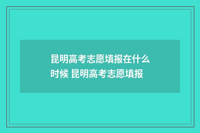 昆明高考志愿填报在什么时候 昆明高考志愿填报