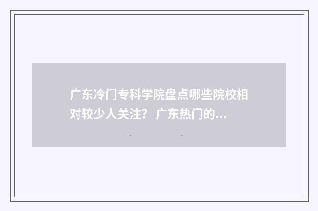广东冷门专科学院盘点哪些院校相对较少人关注？ 广东热门的专科学院
