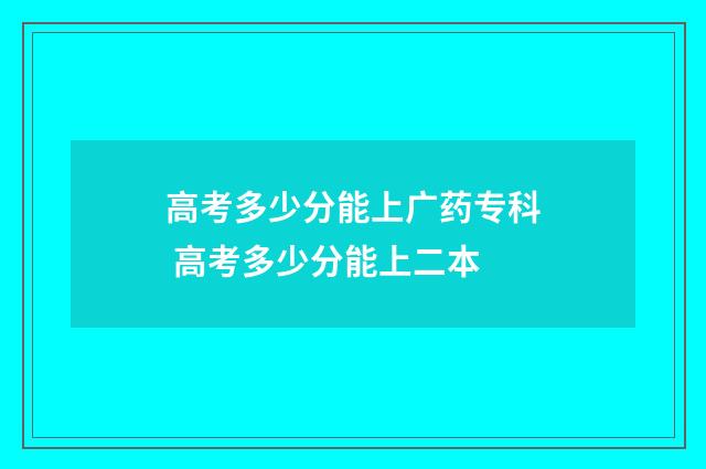 高考多少分能上广药专科 高考多少分能上二本