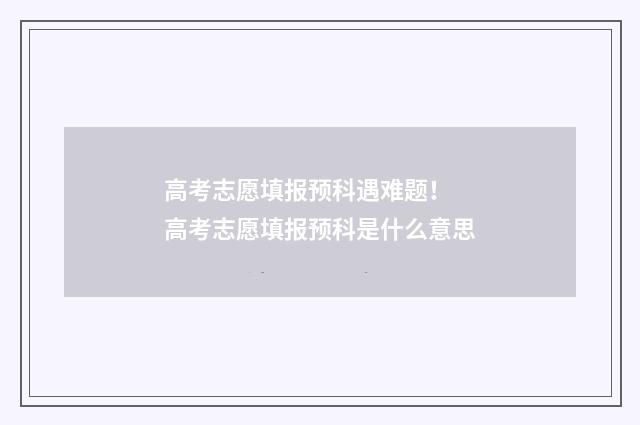高考志愿填报预科遇难题！ 高考志愿填报预科是什么意思