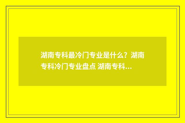 湖南专科最冷门专业是什么？湖南专科冷门专业盘点 湖南专科最冷门的专业