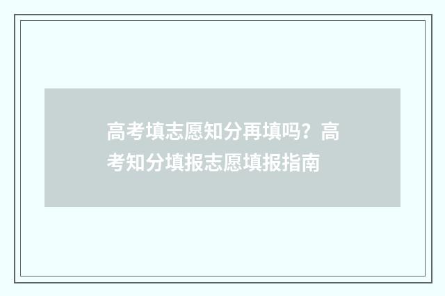 高考填志愿知分再填吗？高考知分填报志愿填报指南