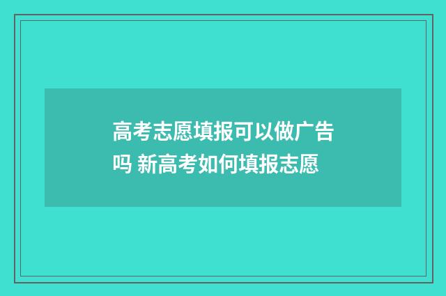 高考志愿填报可以做广告吗 新高考如何填报志愿