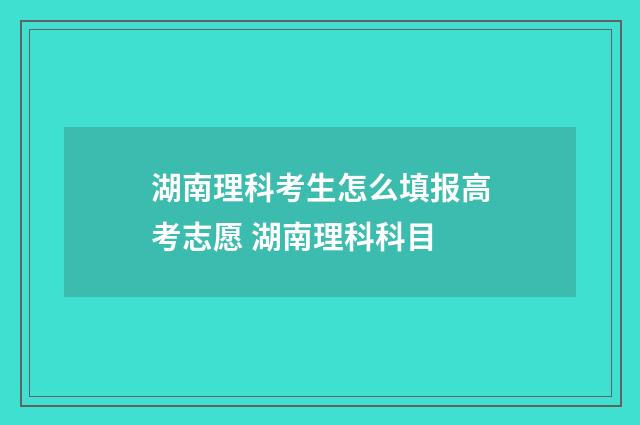 湖南理科考生怎么填报高考志愿 湖南理科科目