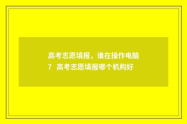 高考志愿填报，谁在操作电脑？ 高考志愿填报哪个机构好