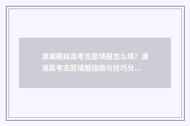 潇湘模拟高考志愿填报怎么填？潇湘高考志愿填报指南与技巧分享 潇湘高考模拟填报志愿