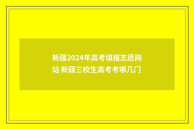 新疆2024年高考填报志愿网站 新疆三校生高考考哪几门