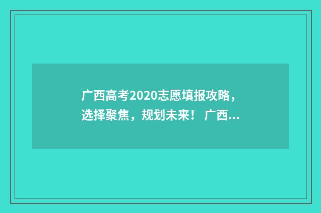 广西高考2020志愿填报攻略，选择聚焦，规划未来！ 广西2020高考名次
