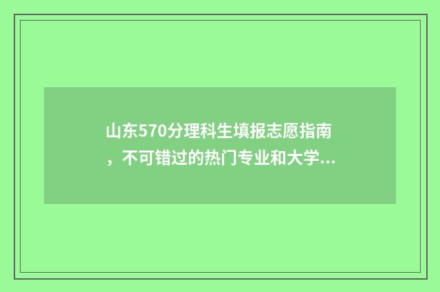 山东570分理科生填报志愿指南，不可错过的热门专业和大学 山东570分理科生多少人