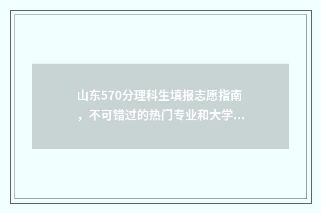 山东570分理科生填报志愿指南，不可错过的热门专业和大学 山东570分理科生多少人