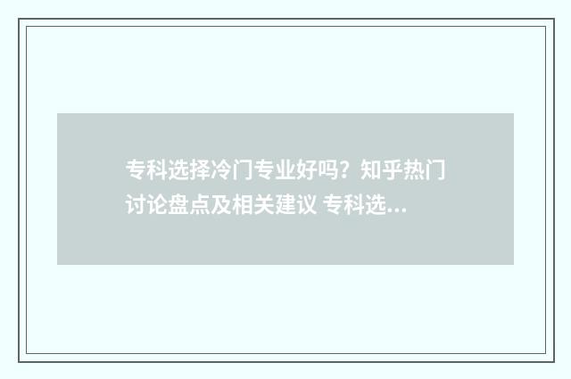 专科选择冷门专业好吗？知乎热门讨论盘点及相关建议 专科选择冷门专业好吗