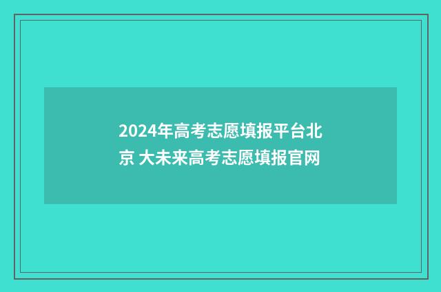 2024年高考志愿填报平台北京 大未来高考志愿填报官网