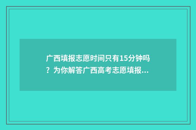 广西填报志愿时间只有15分钟吗？为你解答广西高考志愿填报时间 广西填报志愿时间2024年时间表
