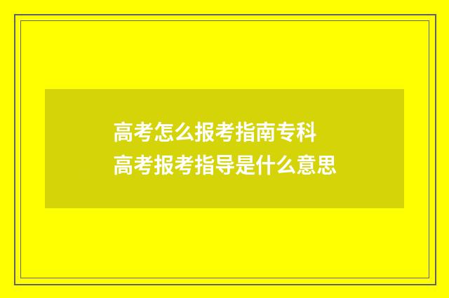 高考怎么报考指南专科 高考报考指导是什么意思