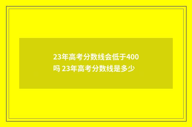 23年高考分数线会低于400吗 23年高考分数线是多少