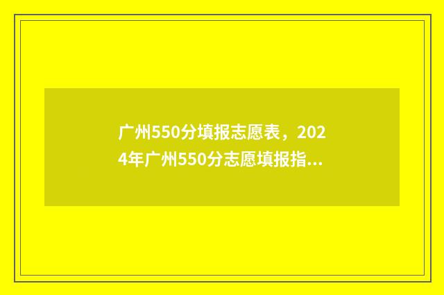 广州550分填报志愿表，2024年广州550分志愿填报指南 广州考生500分能上什么学校