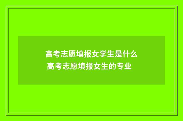 高考志愿填报女学生是什么 高考志愿填报女生的专业