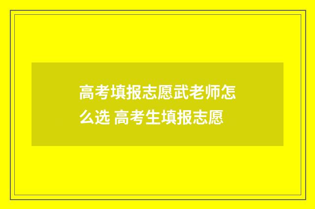 高考填报志愿武老师怎么选 高考生填报志愿