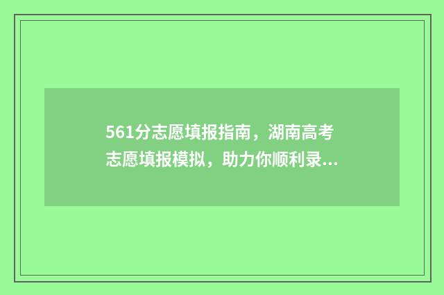 561分志愿填报指南，湖南高考志愿填报模拟，助力你顺利录取！ 高考561分可以上什么学校