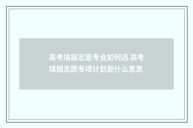 高考填报志愿专业如何选 高考填报志愿专项计划是什么意思