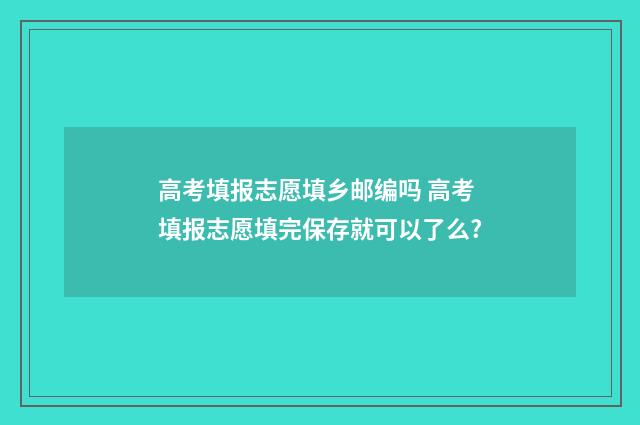 高考填报志愿填乡邮编吗 高考填报志愿填完保存就可以了么?