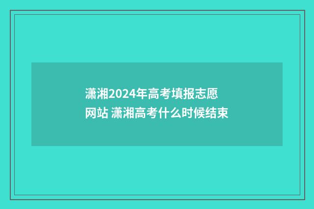 潇湘2024年高考填报志愿网站 潇湘高考什么时候结束