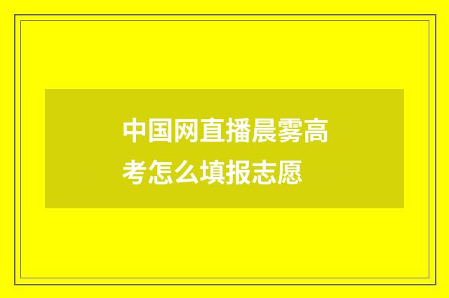 中国网直播晨雾高考怎么填报志愿