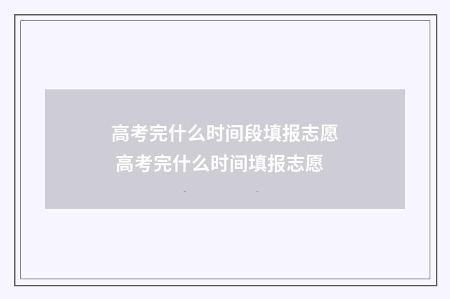 高考完什么时间段填报志愿 高考完什么时间填报志愿