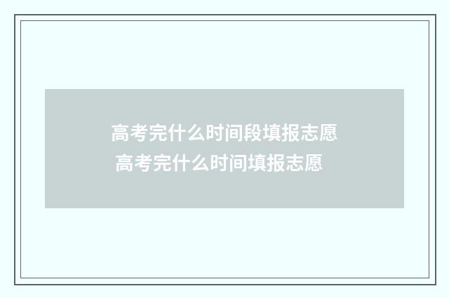 高考完什么时间段填报志愿 高考完什么时间填报志愿