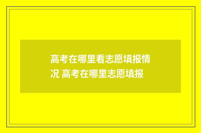 高考在哪里看志愿填报情况 高考在哪里志愿填报