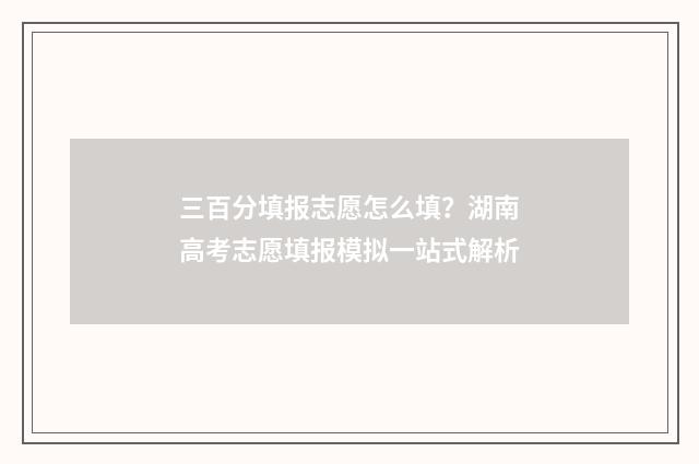 三百分填报志愿怎么填？湖南高考志愿填报模拟一站式解析