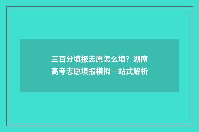三百分填报志愿怎么填？湖南高考志愿填报模拟一站式解析