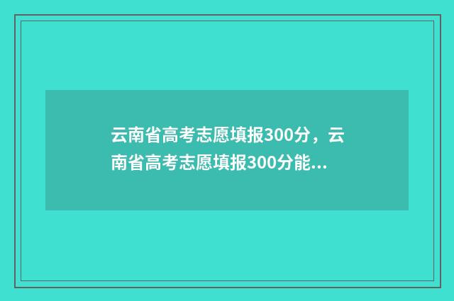 云南省高考志愿填报300分，云南省高考志愿填报300分能填报哪些大学 云南三校生录取分数线2024