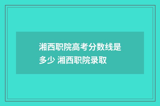 湘西职院高考分数线是多少 湘西职院录取