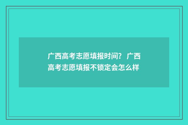 广西高考志愿填报时间？ 广西高考志愿填报不锁定会怎么样
