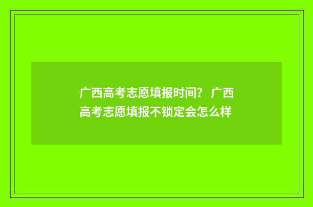 广西高考志愿填报时间？ 广西高考志愿填报不锁定会怎么样