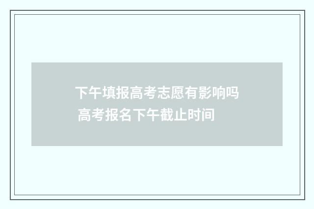下午填报高考志愿有影响吗 高考报名下午截止时间