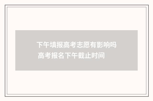 下午填报高考志愿有影响吗 高考报名下午截止时间