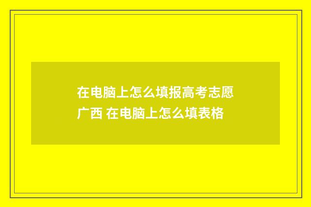 在电脑上怎么填报高考志愿广西 在电脑上怎么填表格