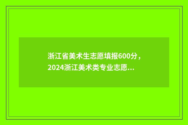 浙江省美术生志愿填报600分，2024浙江美术类专业志愿填报及录取分数线 浙江省美术生志愿填报提前批规则