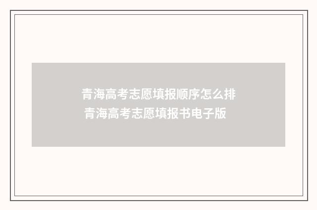 青海高考志愿填报顺序怎么排 青海高考志愿填报书电子版