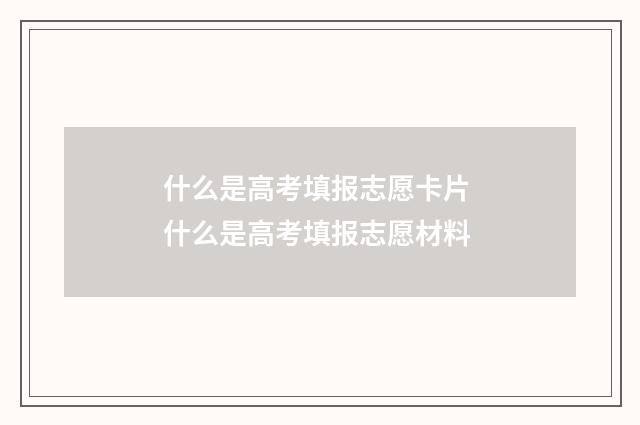 什么是高考填报志愿卡片 什么是高考填报志愿材料