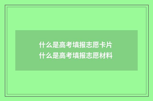 什么是高考填报志愿卡片 什么是高考填报志愿材料