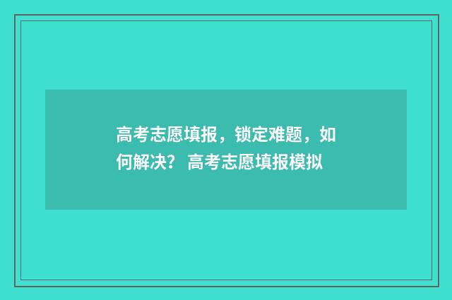高考志愿填报，锁定难题，如何解决？ 高考志愿填报模拟