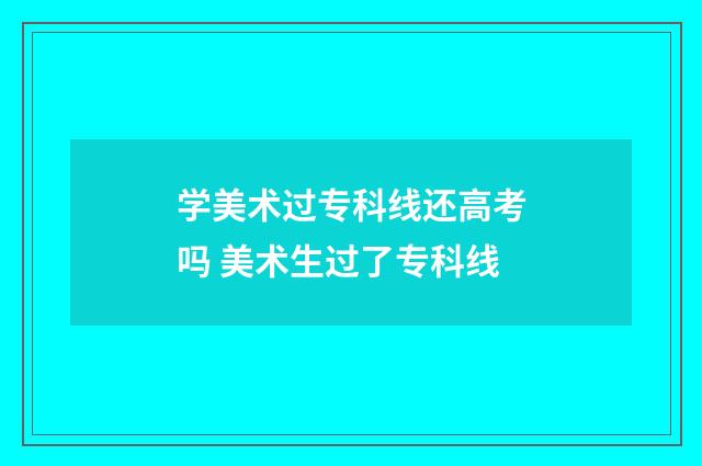 学美术过专科线还高考吗 美术生过了专科线