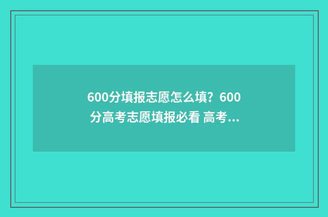 600分填报志愿怎么填？600 分高考志愿填报必看 高考志愿60%概率稳吗