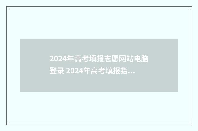 2024年高考填报志愿网站电脑登录 2024年高考填报指南