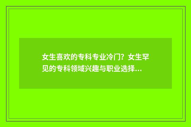 女生喜欢的专科专业冷门？女生罕见的专科领域兴趣与职业选择 女生喜欢的专业排名