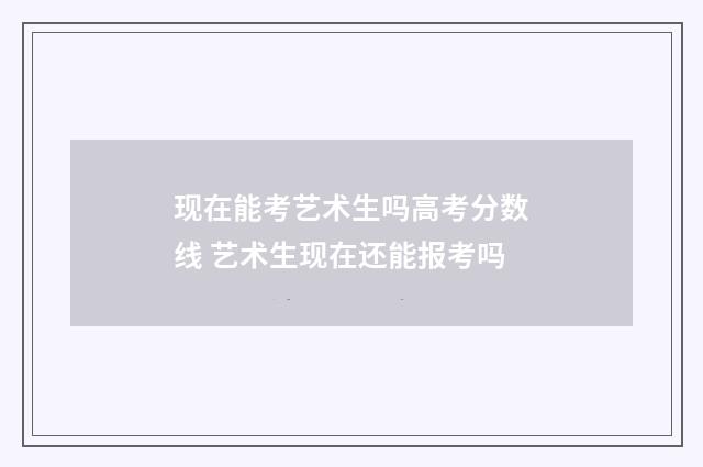 现在能考艺术生吗高考分数线 艺术生现在还能报考吗