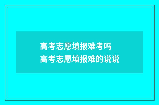 高考志愿填报难考吗 高考志愿填报难的说说